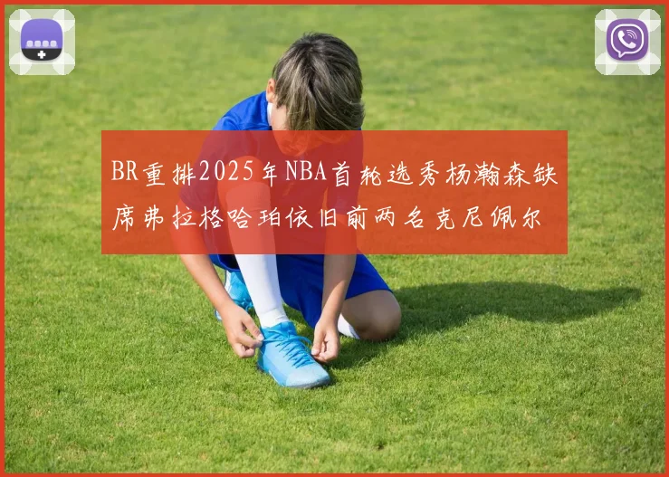 BR重排2025年NBA首轮选秀杨瀚森缺席弗拉格哈珀依旧前两名克尼佩尔锁定探花位