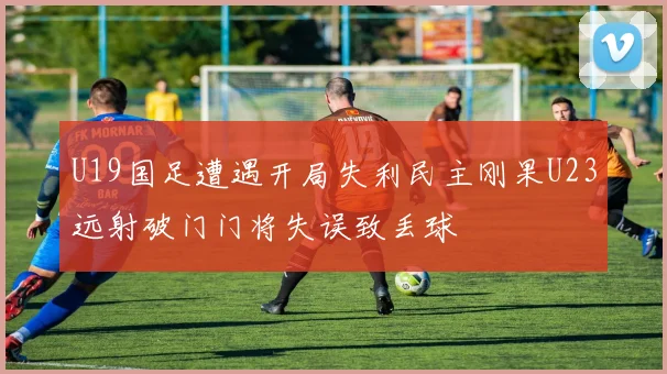 U19国足遭遇开局失利民主刚果U23远射破门门将失误致丢球