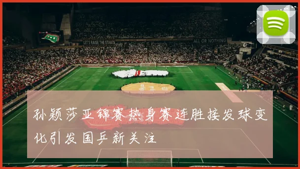 孙颖莎亚锦赛热身赛连胜接发球变化引发国乒新关注