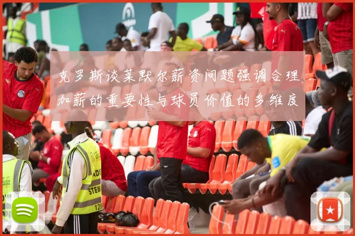 克罗斯谈莱默尔薪资问题强调合理加薪的重要性与球员价值的多维度分析