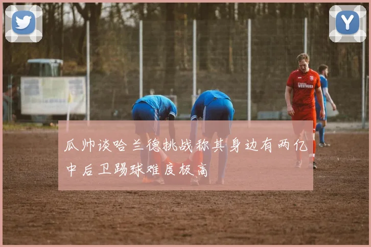 瓜帅谈哈兰德挑战称其身边有两亿中后卫踢球难度极高