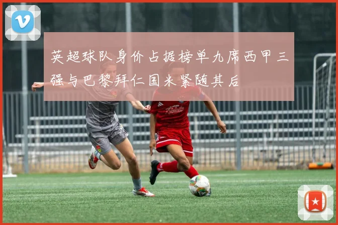 英超球队身价占据榜单九席西甲三强与巴黎拜仁国米紧随其后