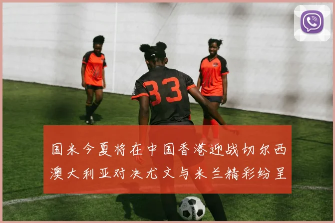 国米今夏将在中国香港迎战切尔西澳大利亚对决尤文与米兰精彩纷呈