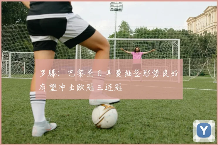 罗滕：巴黎圣日耳曼抽签形势良好有望冲击欧冠三连冠