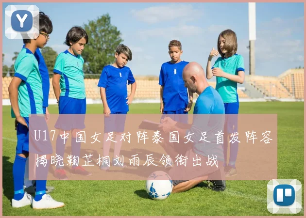 U17中国女足对阵泰国女足首发阵容揭晓鞠芷桐刘雨辰领衔出战