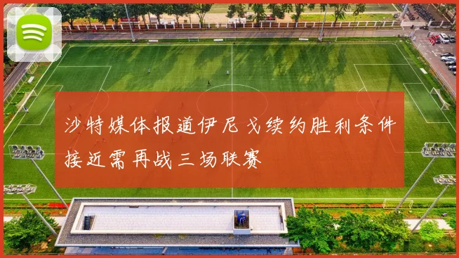 沙特媒体报道伊尼戈续约胜利条件接近需再战三场联赛