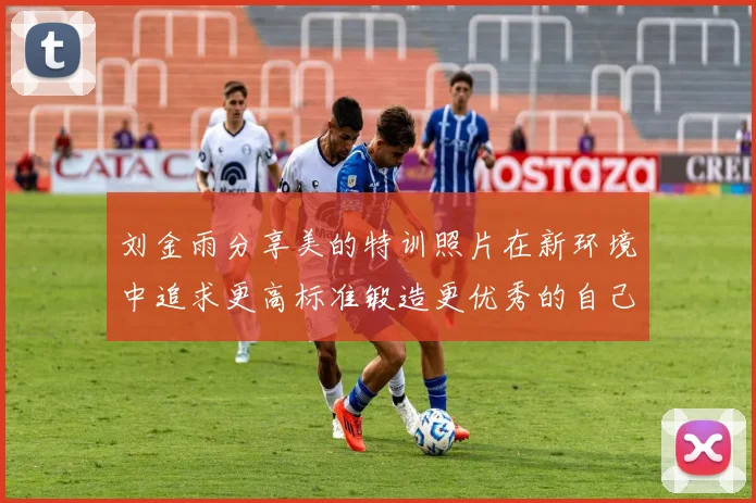 刘金雨分享美的特训照片在新环境中追求更高标准锻造更优秀的自己