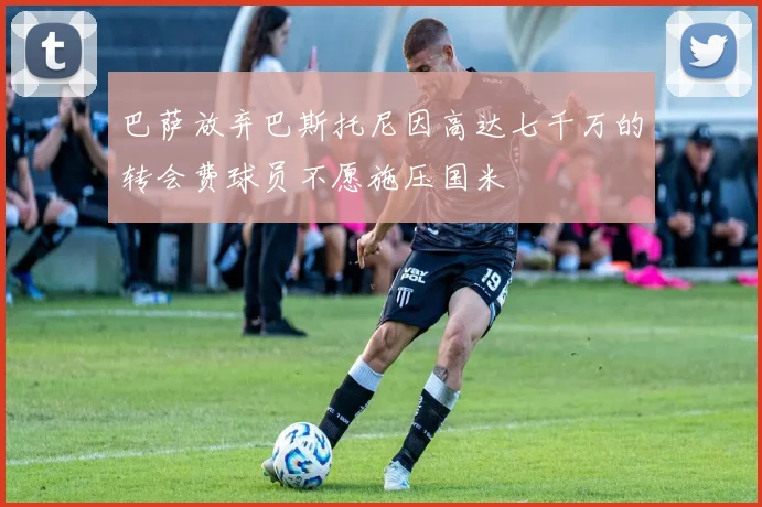 巴萨放弃巴斯托尼因高达七千万的转会费球员不愿施压国米