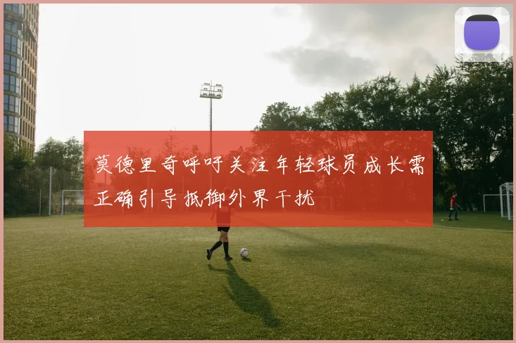 莫德里奇呼吁关注年轻球员成长需正确引导抵御外界干扰