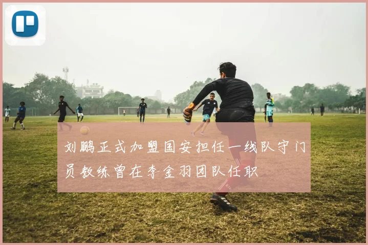 刘鹏正式加盟国安担任一线队守门员教练曾在李金羽团队任职