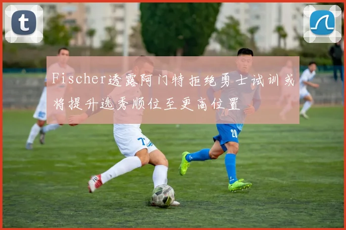 Fischer透露阿门特拒绝勇士试训或将提升选秀顺位至更高位置