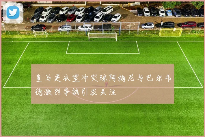 皇马更衣室冲突琼阿梅尼与巴尔韦德激烈争执引发关注