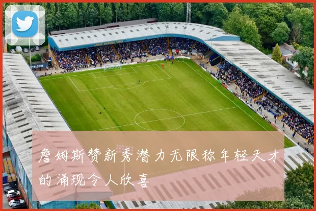 詹姆斯赞新秀潜力无限称年轻天才的涌现令人欣喜