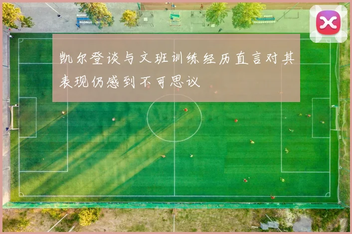 凯尔登谈与文班训练经历直言对其表现仍感到不可思议