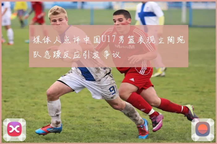 媒体人点评中国U17男篮表现立陶宛队急躁反应引发争议