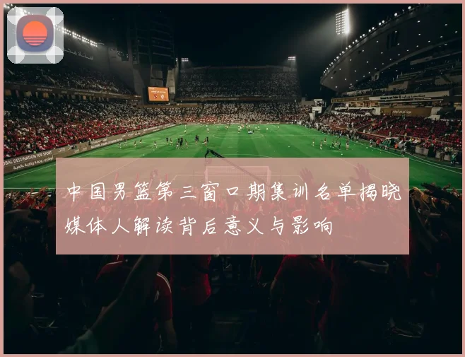 中国男篮第三窗口期集训名单揭晓媒体人解读背后意义与影响