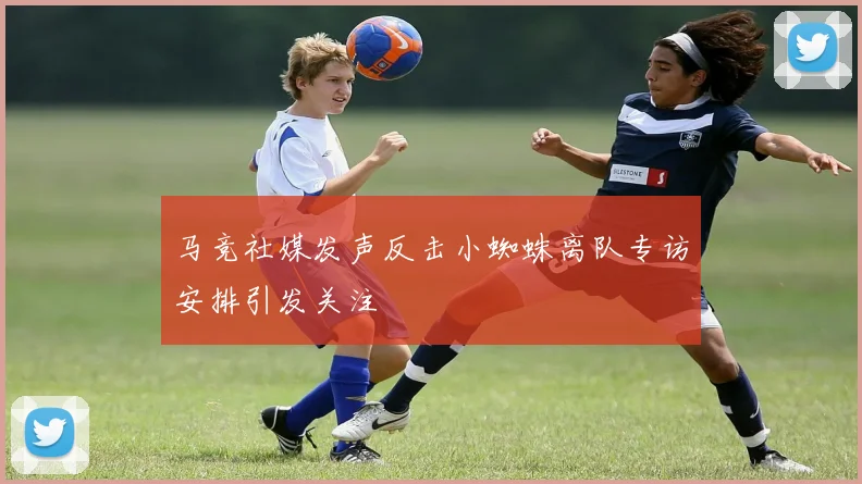 马竞社媒发声反击小蜘蛛离队专访安排引发关注