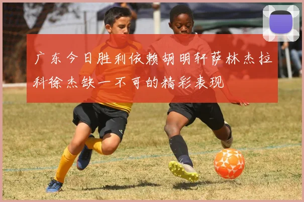 广东今日胜利依赖胡明轩萨林杰拉科徐杰缺一不可的精彩表现