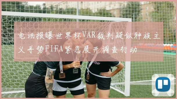 电讯报曝世界杯VAR裁判疑似种族主义手势FIFA紧急展开调查行动
