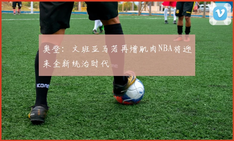 奥登：文班亚马若再增肌肉NBA将迎来全新统治时代