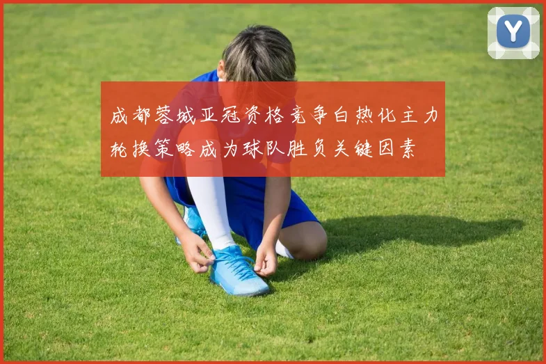 成都蓉城亚冠资格竞争白热化主力轮换策略成为球队胜负关键因素