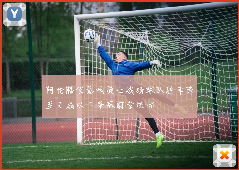 阿伦膝伤影响骑士战绩球队胜率降至五成以下争冠前景堪忧